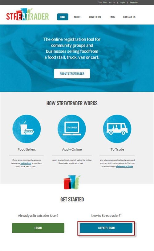 Screenshot of Streatrader homepage. Text Size. A plus. A minus. Login. Register. Streatrader logo. Home button. About button. How to use button. FAQs button. Contact Us button.  The online registration tool for community groups and businesses selling food from a food stall, truck, van or cart. About Streatrader button. How Streatrader Works. Food Seller image. Food Sellers. If you are a community group or business Selling Food (link) from a food stall, truck, van or cart... Apply online image. Apply to your local council using the online Streatrader appliation tool... To Trade image. And when your application is approved you can sell food anywhere in Victoria by submitting a Statement of trade (link). Get started. Already a Streatrader User? Login button. New to Streatrader? Create Login button highlighted by red box. *New users will be re-directed to the Business Victoria Online website to create a user name and password, you will be taken to the Streatrader site to start your application.